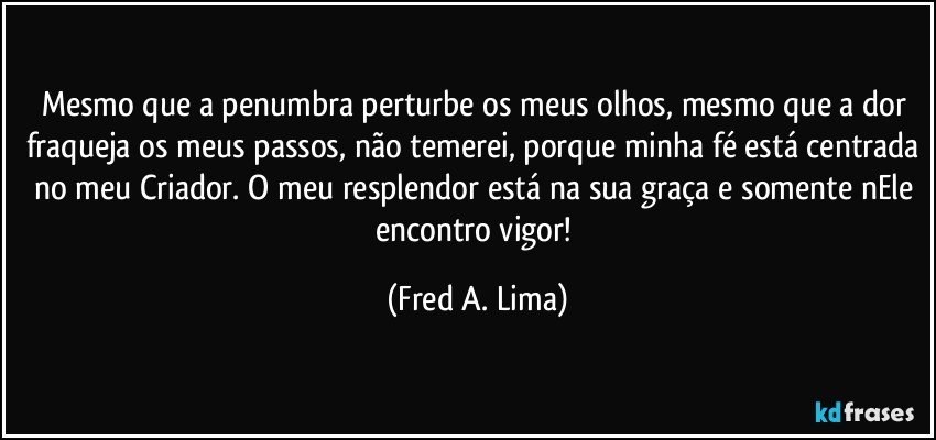 Mesmo que a penumbra perturbe os meus olhos, mesmo que a dor fraqueja os meus passos, não temerei, porque minha fé está centrada no meu Criador. O meu resplendor está na sua graça e somente nEle encontro vigor! (Fred A. Lima)