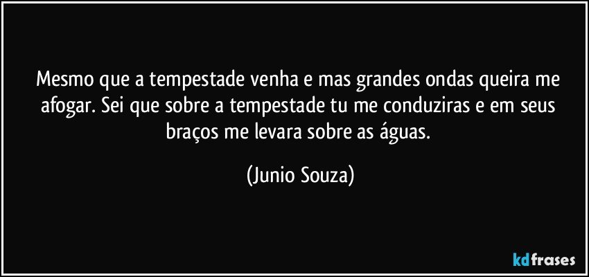 Mesmo que a tempestade venha e mas grandes ondas queira me afogar. Sei que sobre a tempestade tu me conduziras e em seus braços me levara sobre as águas. (Junio Souza)