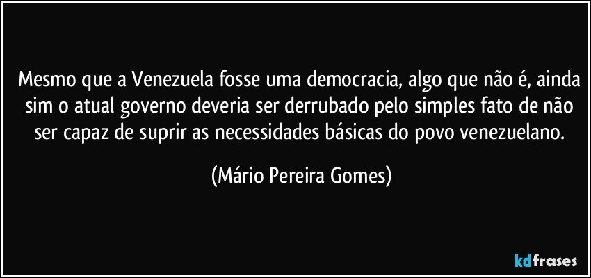 Mesmo que a Venezuela fosse uma democracia, algo que não é, ainda sim o atual governo deveria ser derrubado pelo simples fato de não ser capaz de suprir as necessidades básicas do povo venezuelano. (Mário Pereira Gomes)