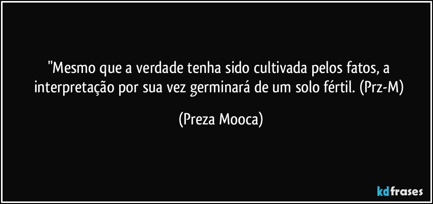 "Mesmo que a verdade tenha sido cultivada pelos fatos, a interpretação por sua vez germinará de um solo fértil.  (Prz-M) (Preza Mooca)