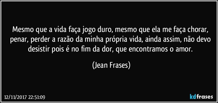 Mesmo que a vida faça jogo duro, mesmo que ela me faça chorar, penar, perder a razão da minha própria vida, ainda assim, não devo desistir pois é no fim da dor, que encontramos o amor. (Jean Frases)