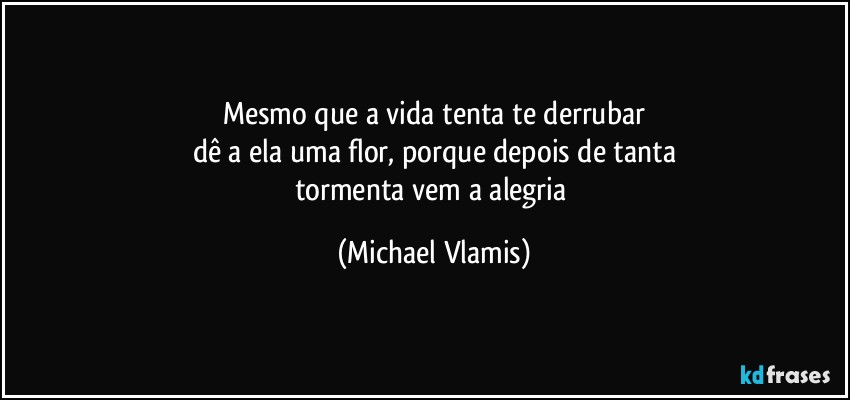 Mesmo que a vida tenta te derrubar
dê a ela uma flor, porque depois de tanta
tormenta vem a alegria (Michael Vlamis)