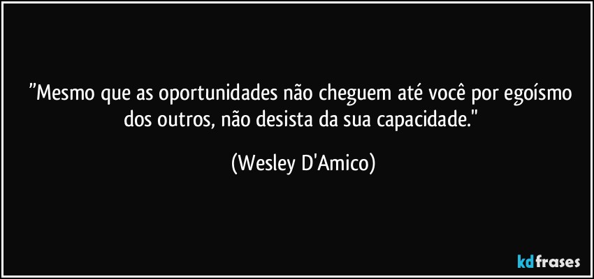 ”Mesmo que as oportunidades não cheguem até você por egoísmo dos outros, não desista da sua capacidade." (Wesley D'Amico)