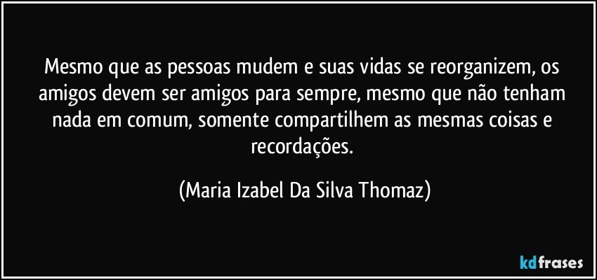 Mesmo que as pessoas mudem e suas vidas se reorganizem, os amigos devem ser amigos para sempre, mesmo que não tenham nada em comum, somente compartilhem as mesmas coisas e recordações. (Maria Izabel Da Silva Thomaz)