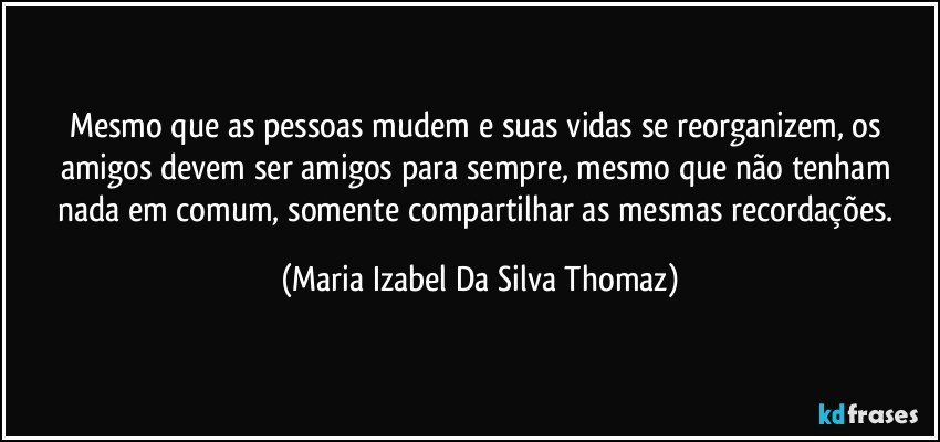 Mesmo que as pessoas mudem e suas vidas se reorganizem, os amigos devem ser amigos para sempre, mesmo que não tenham nada em comum, somente compartilhar as mesmas recordações. (Maria Izabel Da Silva Thomaz)