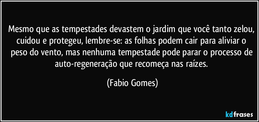 Mesmo que as tempestades devastem o jardim que você tanto zelou, cuidou e protegeu, lembre-se: as folhas podem cair para aliviar o peso do vento, mas nenhuma tempestade pode parar o processo de auto-regeneração que recomeça nas raízes. (Fabio Gomes)