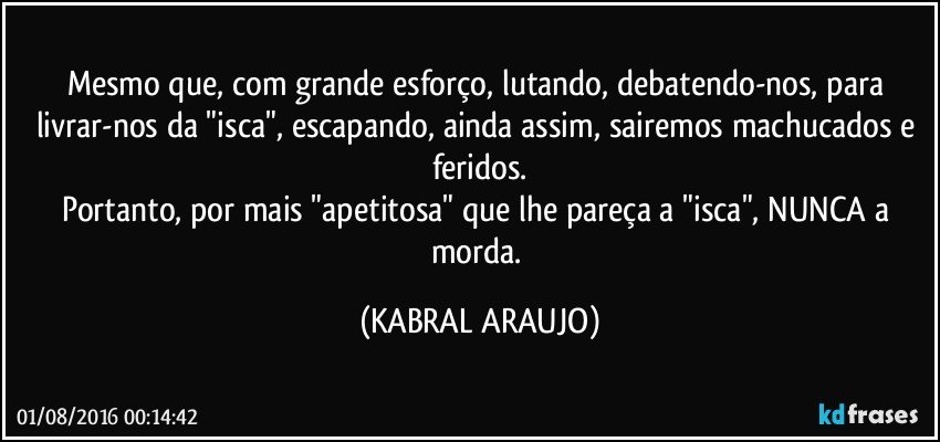 Mesmo que, com grande esforço, lutando, debatendo-nos, para livrar-nos da "isca", escapando, ainda assim, sairemos machucados e feridos.
Portanto, por mais "apetitosa" que lhe pareça a "isca", NUNCA a morda. (KABRAL ARAUJO)
