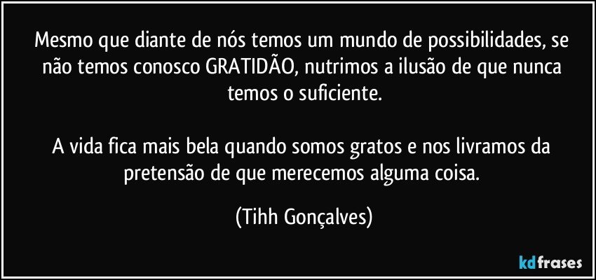 Mesmo que diante de nós temos um mundo de possibilidades, se não temos conosco GRATIDÃO, nutrimos a ilusão de que nunca temos o suficiente.

A vida fica mais bela quando somos gratos e nos livramos da pretensão de que merecemos alguma coisa. (Tihh Gonçalves)