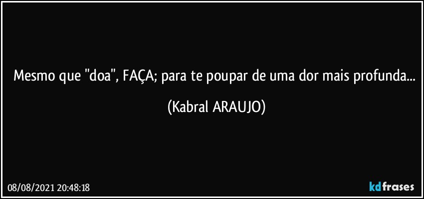 Mesmo que "doa", FAÇA; para te poupar de uma dor mais profunda... (KABRAL ARAUJO)