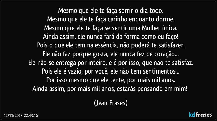 Mesmo que ele te faça sorrir o dia todo.
Mesmo que ele te faça carinho enquanto dorme.
Mesmo que ele te faça se sentir uma Mulher única.
Ainda assim, ele nunca fará da forma como eu faço!
Pois o que ele tem na essência, não poderá te satisfazer.
Ele não faz porque gosta, ele nunca fez de coração...
Ele não se entrega por inteiro, e é por isso, que não te satisfaz.
Pois ele é vazio, por você, ele não tem sentimentos...
Por isso mesmo que ele tente, por mais mil anos.
Ainda assim, por mais mil anos, estarás pensando em mim! (Jean Frases)