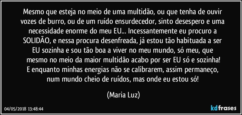 Mesmo que esteja no meio de uma multidão, ou que tenha de ouvir vozes de burro, ou de um ruído ensurdecedor, sinto desespero e uma necessidade enorme do meu EU... Incessantemente eu procuro a SOLIDÃO, e nessa procura desenfreada, já estou tão habituada a ser EU sozinha  e sou tão boa a viver no meu mundo, só meu, que mesmo no meio da maior multidão acabo por ser EU só e sozinha!
E enquanto minhas energias não se calibrarem, assim permaneço, num mundo cheio de ruídos, mas onde eu estou só! (Maria Luz)