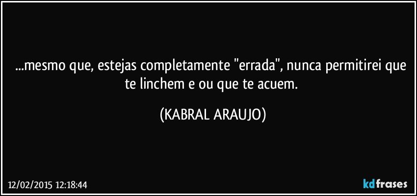 ...mesmo que, estejas completamente "errada", nunca permitirei que te linchem e/ou que te acuem. (KABRAL ARAUJO)