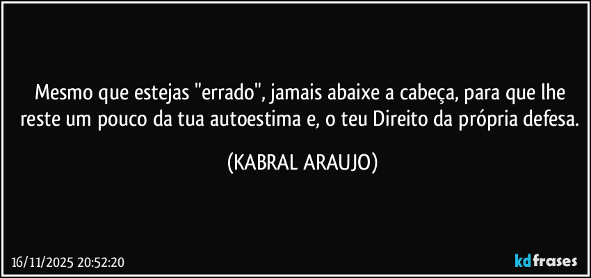Mesmo que estejas "errado", jamais abaixe a cabeça, para que lhe reste um pouco da tua autoestima e, o teu Direito da própria defesa. (KABRAL ARAUJO)