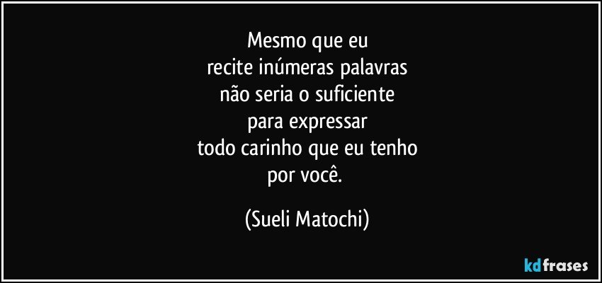 Mesmo que eu
recite inúmeras palavras
não seria o suficiente
para expressar
todo carinho que eu tenho
por você. (Sueli Matochi)