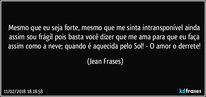 Mesmo que eu seja forte, mesmo que me sinta intransponível ainda assim sou frágil pois basta você dizer que me ama para que eu faça assim como a neve; quando é aquecida pelo Sol! - O amor o derrete! (Jean Frases)