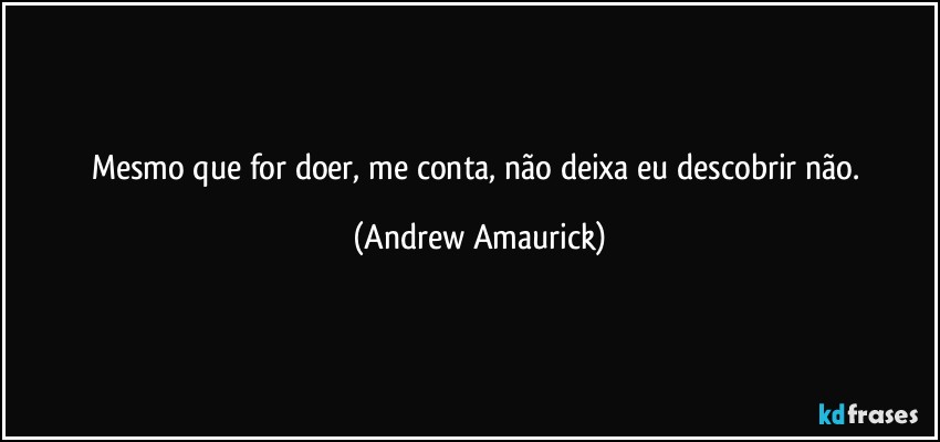 Mesmo que for doer, me conta, não deixa eu descobrir não. (Andrew Amaurick)