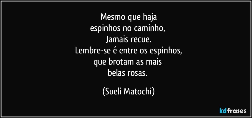 Mesmo que haja
espinhos no caminho, 
Jamais recue.
Lembre-se é entre os espinhos,
que brotam as mais 
belas rosas. (Sueli Matochi)