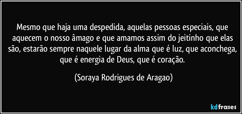 Mesmo que haja uma despedida, aquelas pessoas especiais, que aquecem o nosso âmago e que amamos assim do jeitinho que elas são, estarão sempre naquele lugar da alma que é luz, que aconchega, que é energia de Deus, que é coração. (Soraya Rodrigues de Aragao)