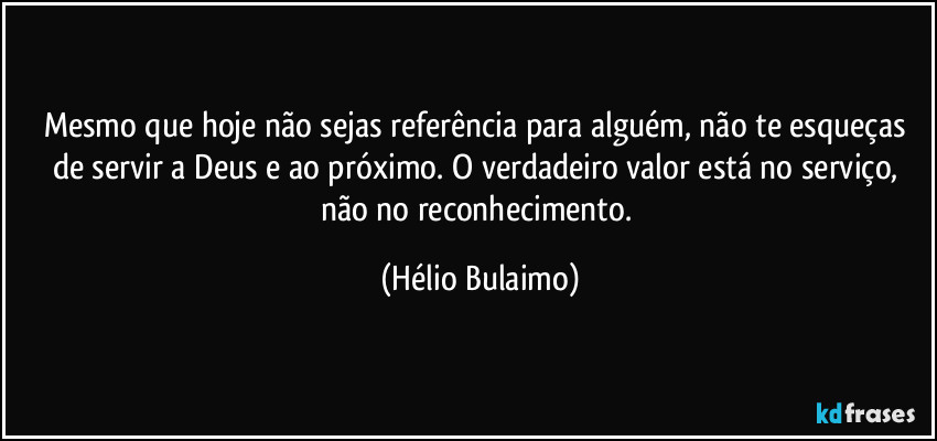 Mesmo que hoje não sejas referência para alguém, não te esqueças de servir a Deus e ao próximo. O verdadeiro valor está no serviço, não no reconhecimento. (Hélio Bulaimo)