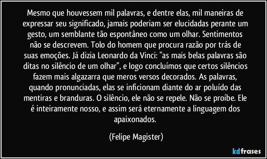 Mesmo que houvessem mil palavras, e dentre elas, mil maneiras de expressar seu significado, jamais poderiam ser elucidadas perante um gesto, um semblante tão espontâneo como um olhar. Sentimentos não se descrevem. Tolo do homem que procura razão por trás de suas emoções. Já dizia Leonardo da Vinci: "as mais belas palavras são ditas no silêncio de um olhar", e logo concluímos que certos silêncios fazem mais algazarra que meros versos decorados. As palavras, quando pronunciadas, elas se inficionam diante do ar poluído das mentiras e branduras. O silêncio, ele não se repele. Não se proíbe. Ele é inteiramente nosso, e assim será eternamente a linguagem dos apaixonados. (Felipe Magister)