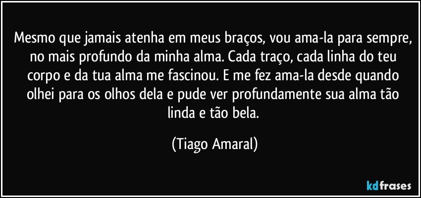 Mesmo que jamais atenha em meus braços, vou ama-la para sempre, no mais profundo da minha alma. Cada traço, cada linha do teu corpo e da tua alma me fascinou. E me fez ama-la desde quando olhei para os olhos dela e pude ver profundamente sua alma tão linda e tão bela. (Tiago Amaral)