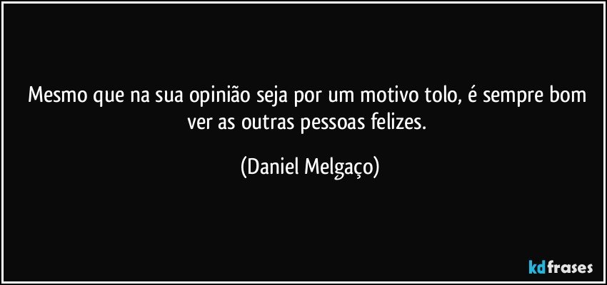 Mesmo que na sua opinião seja por um motivo tolo, é sempre bom ver as outras pessoas felizes. (Daniel Melgaço)