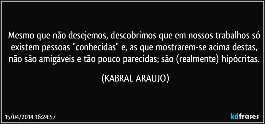 Mesmo que não desejemos, descobrimos que em nossos trabalhos só existem pessoas "conhecidas" e, as que mostrarem-se acima destas, não são amigáveis e tão pouco parecidas; são (realmente) hipócritas. (KABRAL ARAUJO)