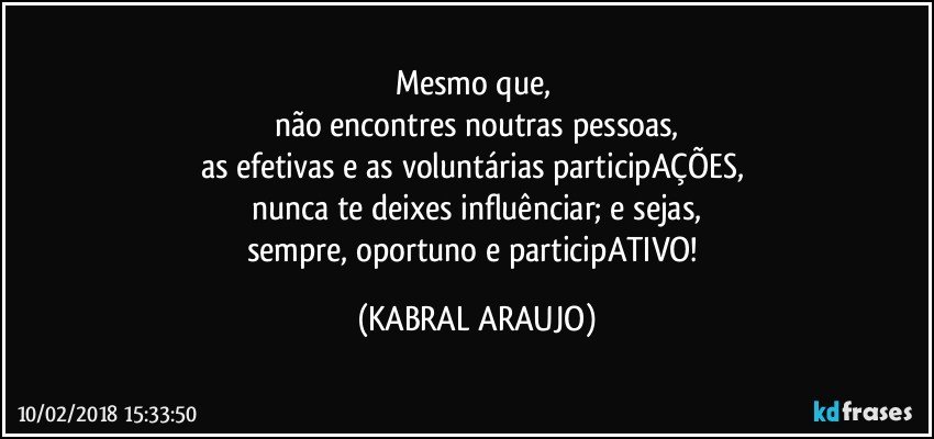 Mesmo que, 
não encontres noutras pessoas,
as efetivas e as voluntárias participAÇÕES, 
nunca te deixes influênciar; e sejas,
sempre, oportuno e participATIVO! (KABRAL ARAUJO)