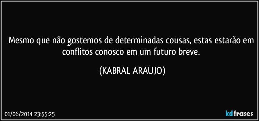 Mesmo que não gostemos de determinadas cousas, estas estarão em conflitos conosco em um futuro breve. (KABRAL ARAUJO)