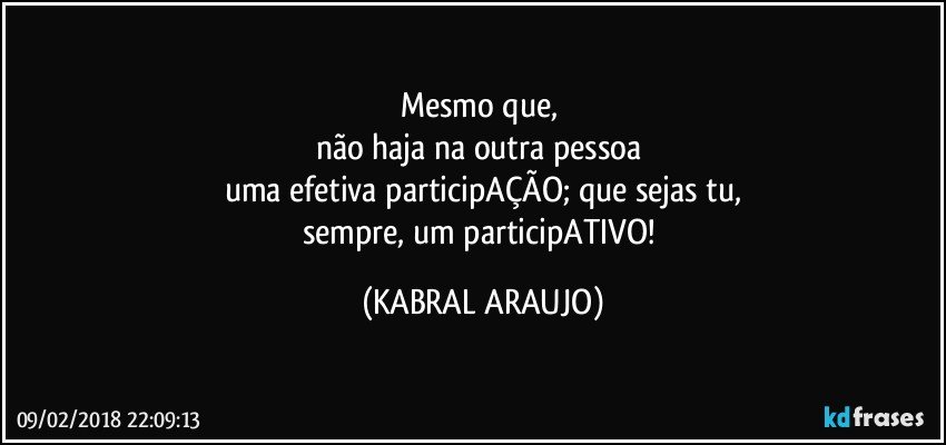 Mesmo que, 
não haja na outra pessoa 
uma efetiva participAÇÃO; que sejas tu,
sempre, um participATIVO! (KABRAL ARAUJO)