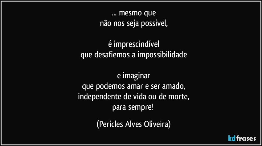 ... mesmo que
não nos seja possível,

é imprescindível
que desafiemos a impossibilidade

e imaginar
que podemos amar e ser amado,
independente de vida ou de morte,
para sempre! (Pericles Alves Oliveira)