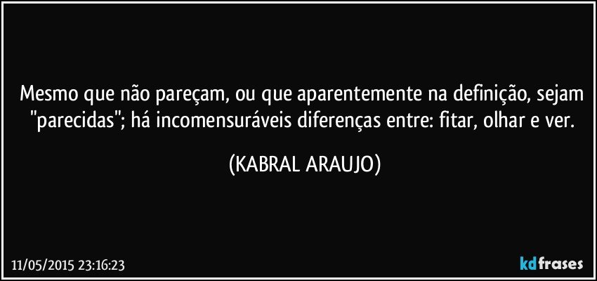 Mesmo que não pareçam, ou que aparentemente na definição, sejam "parecidas"; há incomensuráveis diferenças entre: fitar, olhar e ver. (KABRAL ARAUJO)
