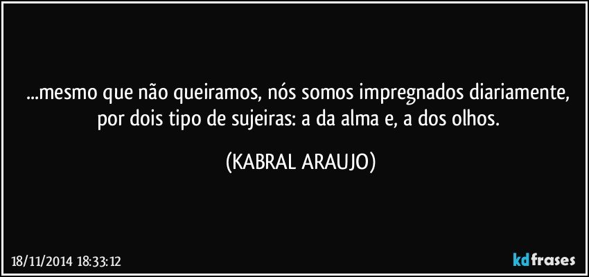 ...mesmo que não queiramos, nós somos impregnados diariamente, por dois tipo de sujeiras: a da alma e, a dos olhos. (KABRAL ARAUJO)