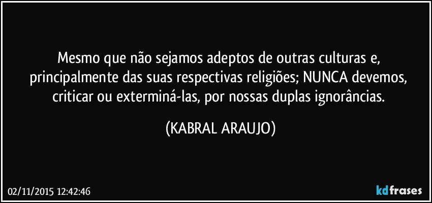 Mesmo que não sejamos adeptos de outras culturas e, principalmente das suas respectivas religiões; NUNCA devemos, criticar ou exterminá-las, por nossas duplas ignorâncias. (KABRAL ARAUJO)