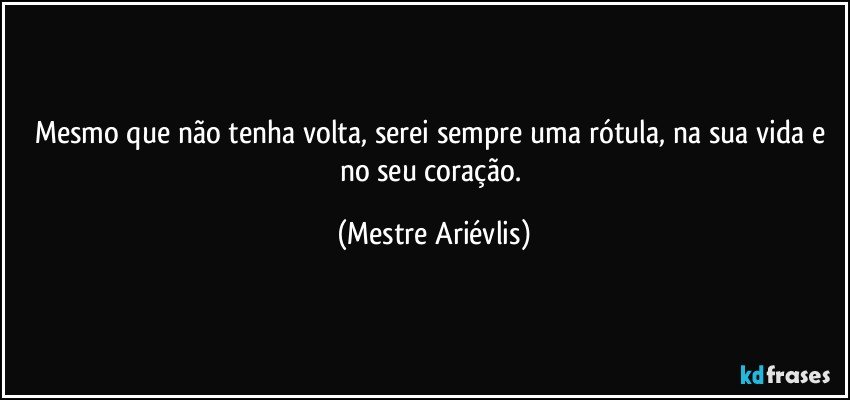 Mesmo que não tenha volta, serei sempre uma rótula, na sua vida e no seu coração. (Mestre Ariévlis)