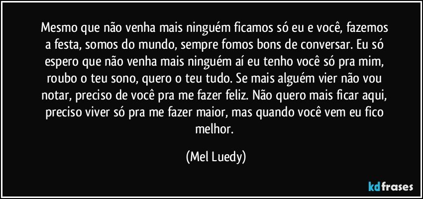 Mesmo que não venha mais ninguém ficamos só eu e você, fazemos a festa, somos do mundo, sempre fomos bons de conversar. Eu só espero que não venha mais ninguém aí eu tenho você só pra mim, roubo o teu sono, quero o teu tudo. Se mais alguém vier não vou notar, preciso de você pra me fazer feliz. Não quero mais ficar aqui, preciso viver só pra me fazer maior, mas quando você vem eu fico melhor. (Mel Luedy)