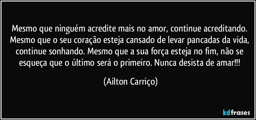 Mesmo que ninguém acredite mais no amor, continue acreditando. Mesmo que o seu coração esteja cansado de levar pancadas da vida, continue sonhando. Mesmo que a sua força esteja no fim, não se esqueça que o último será o primeiro. Nunca desista de amar!!! (Ailton Carriço)