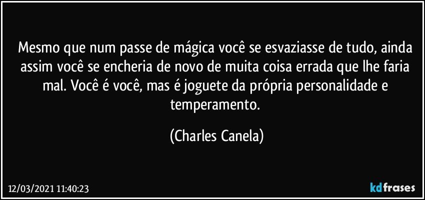 Mesmo que num passe de mágica você se esvaziasse de tudo, ainda assim você se encheria de novo de muita coisa errada que lhe faria mal. Você é você, mas é joguete da própria personalidade e temperamento. (Charles Canela)