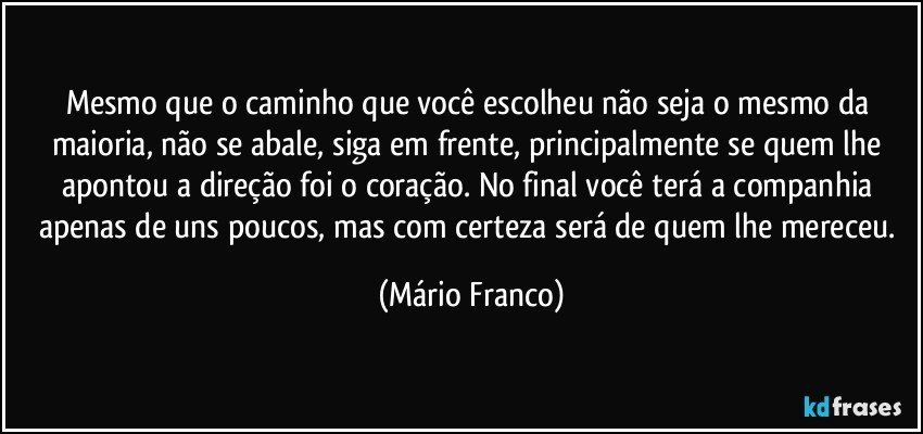 Mesmo que o caminho que você escolheu não seja o mesmo da maioria, não se abale, siga em frente, principalmente se quem lhe apontou a direção foi o coração. No final você terá a companhia apenas de uns poucos, mas com certeza será de quem lhe mereceu. (Mário Franco)