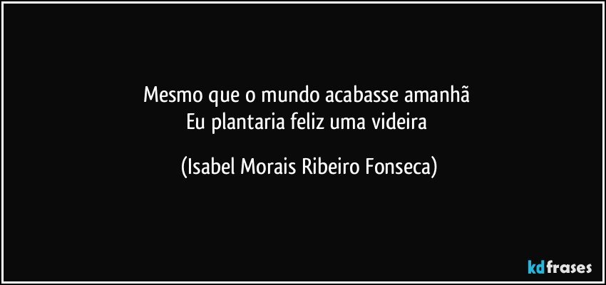 Mesmo que o mundo acabasse amanhã 
Eu plantaria feliz uma videira (Isabel Morais Ribeiro Fonseca)