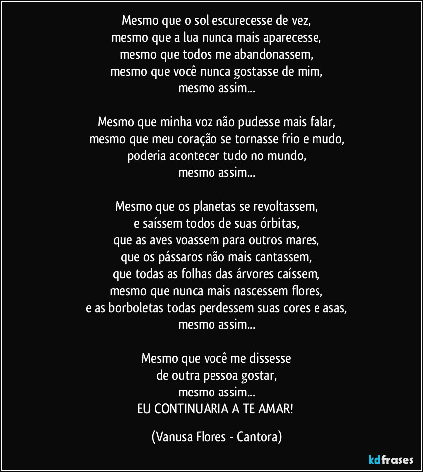 Mesmo que o sol escurecesse de vez,
mesmo que a lua nunca mais aparecesse,
mesmo que todos me abandonassem,
mesmo que você nunca gostasse de mim,
mesmo assim...

Mesmo que minha voz não pudesse mais falar,
mesmo que meu coração se tornasse frio e mudo,
poderia acontecer tudo no mundo,
mesmo assim...

Mesmo que os planetas se revoltassem,
e saíssem todos de suas órbitas,
que as aves voassem para outros mares,
que os pássaros não mais cantassem,
que todas as folhas das árvores caíssem,
mesmo que nunca mais nascessem flores,
e as borboletas todas perdessem suas cores e asas,
mesmo assim...

Mesmo que você me dissesse
de outra pessoa gostar,
mesmo assim...
EU CONTINUARIA A TE AMAR! (Vanusa Flores - Cantora)