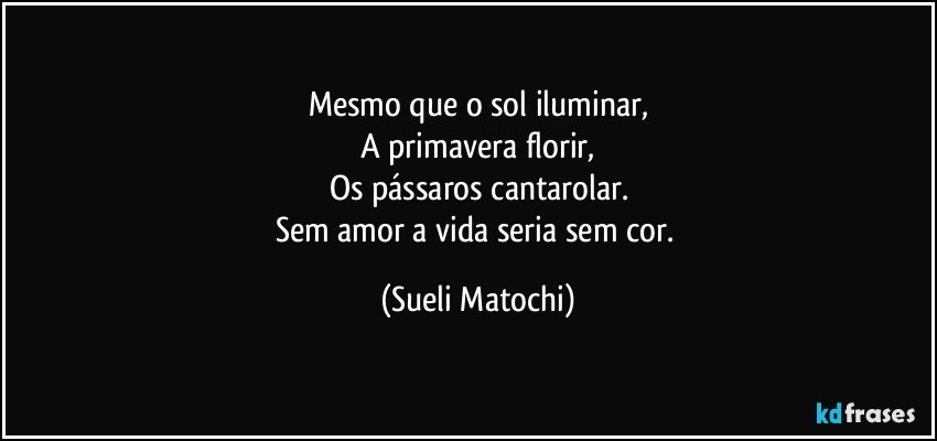 Mesmo que o sol iluminar,
A primavera florir,
Os pássaros cantarolar.
Sem amor a vida seria sem cor. (Sueli Matochi)