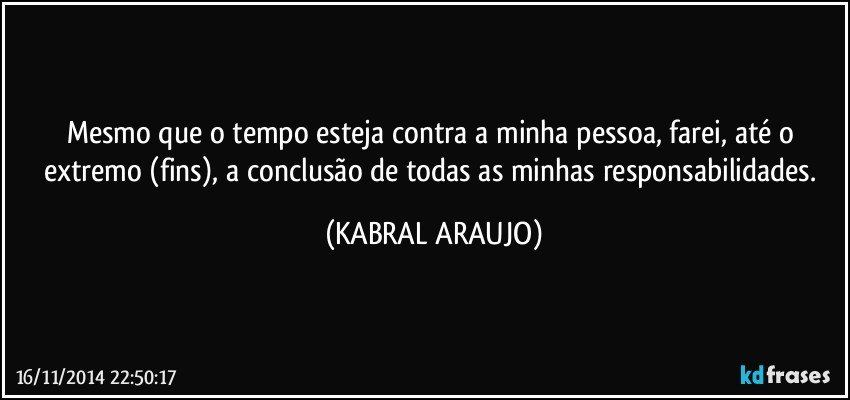 Mesmo que o tempo esteja contra a minha pessoa, farei, até o extremo (fins), a conclusão de todas as minhas responsabilidades. (KABRAL ARAUJO)