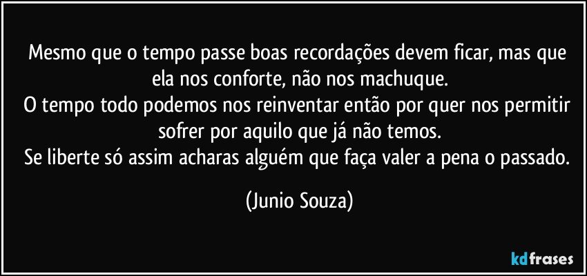 Mesmo que o tempo passe boas recordações devem ficar, mas que ela nos conforte, não nos machuque.
O tempo todo podemos nos reinventar então por quer nos permitir sofrer por aquilo que já não temos.
Se liberte só assim acharas alguém que faça valer a pena o passado. (Junio Souza)