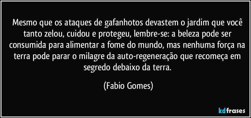 Mesmo que os ataques de gafanhotos devastem o jardim que você tanto zelou, cuidou e protegeu, lembre-se: a beleza pode ser consumida para alimentar a fome do mundo, mas nenhuma força na terra pode parar o milagre da auto-regeneração que recomeça em segredo debaixo da terra. (Fabio Gomes)
