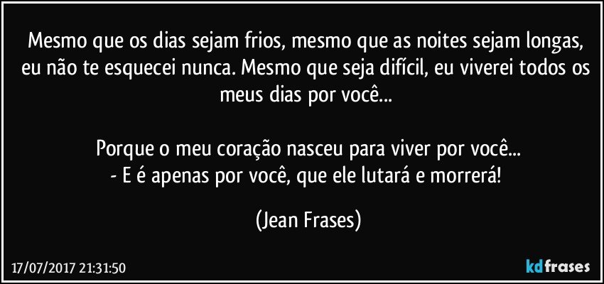 Mesmo que os dias sejam frios, mesmo que as noites sejam longas, eu não te esquecei nunca. Mesmo que seja difícil, eu viverei todos os meus dias por você... 

Porque o meu coração nasceu para viver por você...
- E é apenas por você, que ele lutará e morrerá! (Jean Frases)