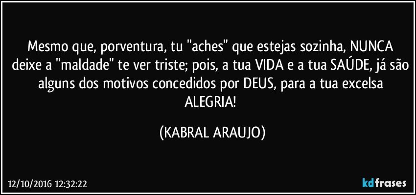 Mesmo que, porventura, tu "aches" que estejas sozinha, NUNCA deixe a "maldade" te ver triste; pois, a tua VIDA e a tua SAÚDE, já são alguns dos motivos concedidos por DEUS, para a tua excelsa ALEGRIA! (KABRAL ARAUJO)