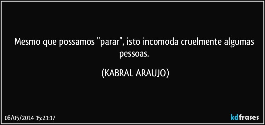 Mesmo que possamos "parar", isto incomoda cruelmente algumas pessoas. (KABRAL ARAUJO)