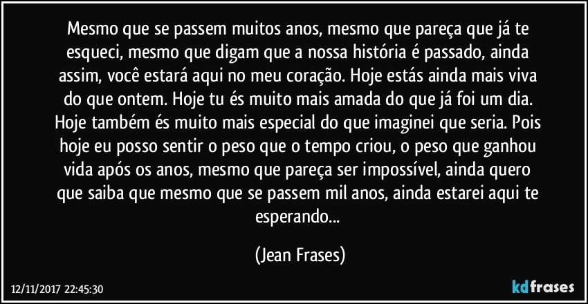 Mesmo que se passem muitos anos, mesmo que pareça que já te esqueci, mesmo que digam que a nossa história é passado, ainda assim, você estará aqui no meu coração. Hoje estás ainda mais viva do que ontem. Hoje tu és muito mais amada do que já foi um dia. Hoje também és muito mais especial do que imaginei que seria. Pois hoje eu posso sentir o peso que o tempo criou, o peso que ganhou vida após os anos, mesmo que pareça ser impossível, ainda quero que saiba que mesmo que se passem mil anos, ainda estarei aqui te esperando... (Jean Frases)