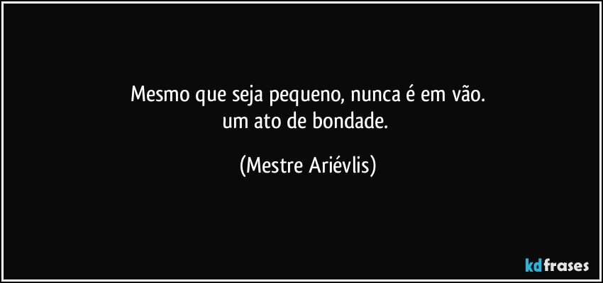 Mesmo que seja pequeno, nunca é em vão.
um ato de bondade. (Mestre Ariévlis)